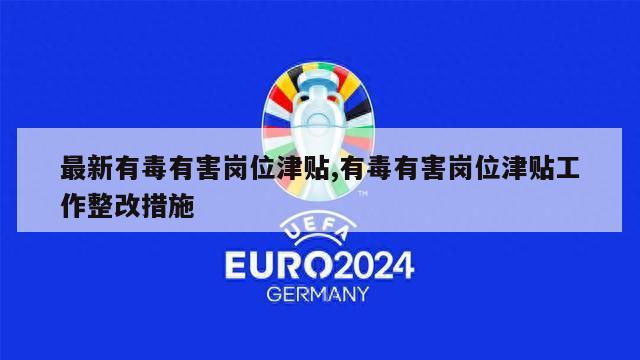 最新有毒有害岗位津贴,有毒有害岗位津贴工作整改措施