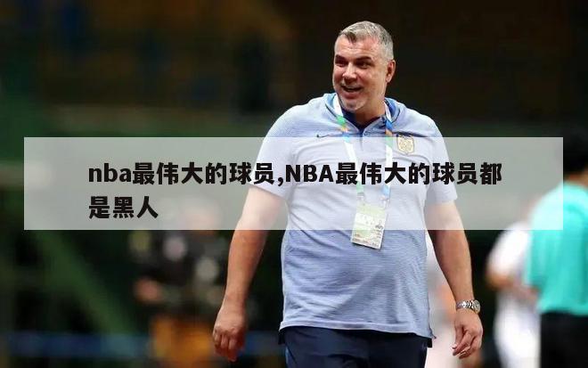 nba最伟大的球员,NBA最伟大的球员都是黑人